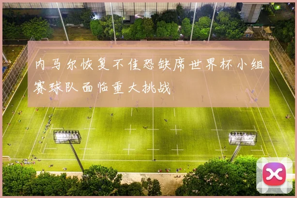 内马尔恢复不佳恐缺席世界杯小组赛球队面临重大挑战