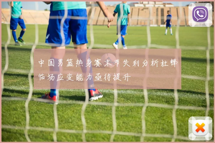 中国男篮热身赛末节失利分析杜锋临场应变能力亟待提升