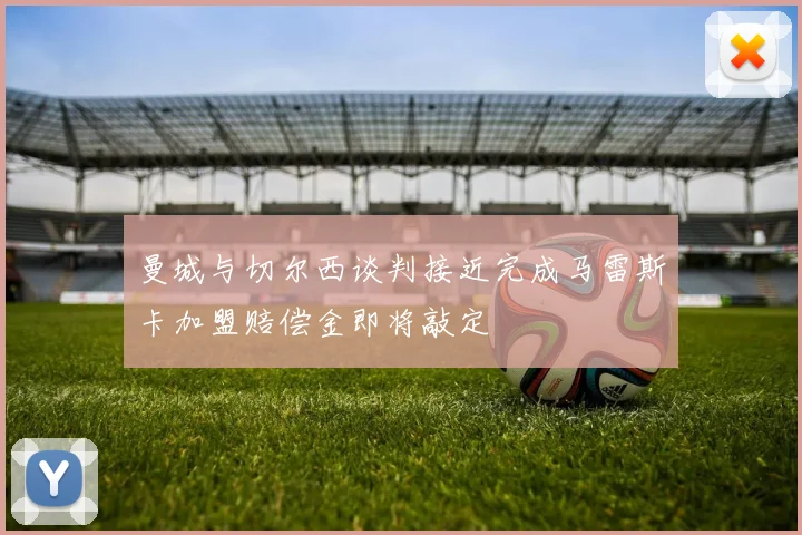 曼城与切尔西谈判接近完成马雷斯卡加盟赔偿金即将敲定