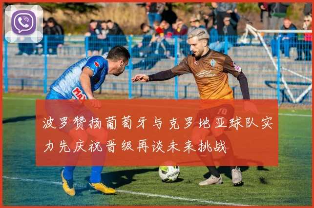 波罗赞扬葡萄牙与克罗地亚球队实力先庆祝晋级再谈未来挑战