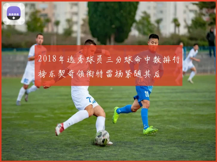 2018年选秀球员三分球命中数排行榜东契奇领衔特雷杨紧随其后