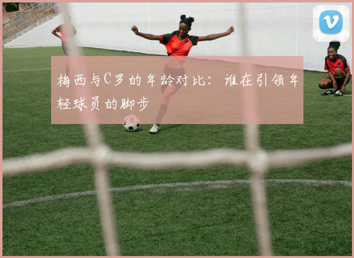 梅西与C罗的年龄对比：谁在引领年轻球员的脚步