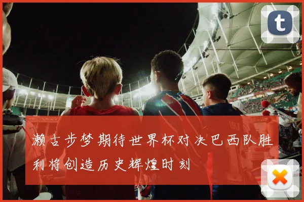 濑古步梦期待世界杯对决巴西队胜利将创造历史辉煌时刻