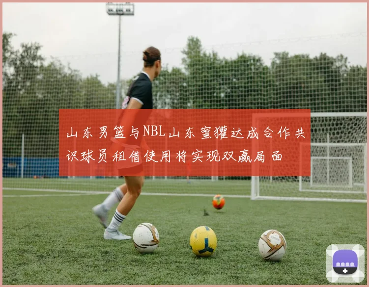 山东男篮与NBL山东蜜獾达成合作共识球员租借使用将实现双赢局面