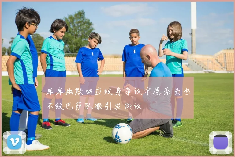 库库幽默回应纹身争议宁愿秃头也不纹巴萨队徽引发热议