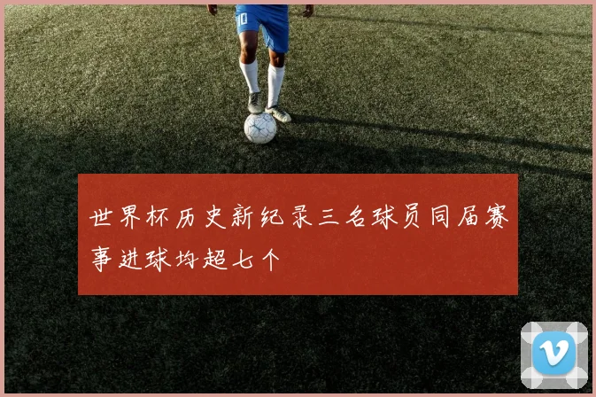 世界杯历史新纪录三名球员同届赛事进球均超七个
