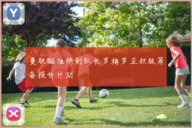 曼联瞄准热刺队长罗梅罗正积极筹备报价计划